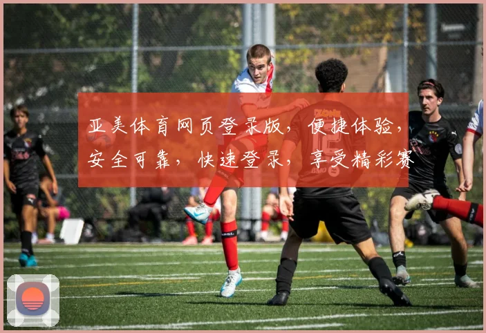 亚美体育网页登录版，便捷体验，安全可靠，快速登录，享受精彩赛事